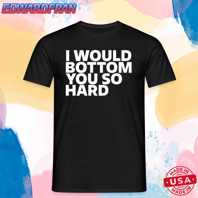 I Would Bottom You So Hard T Shirt